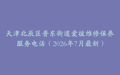 天津北辰区普东街道爱彼维修保养服务电话（2026年7月最新）