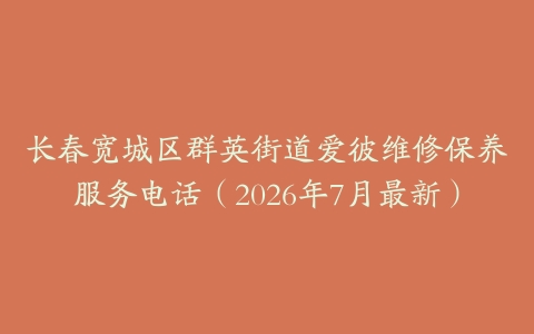 长春宽城区群英街道爱彼维修保养服务电话（2026年7月最新）
