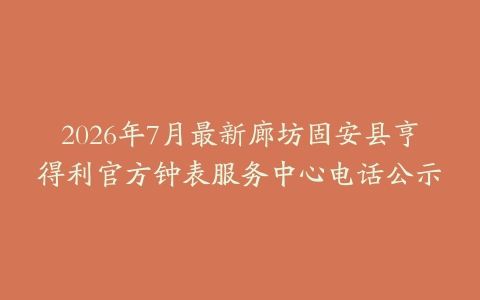 2026年7月最新廊坊固安县亨得利官方钟表服务中心电话公示