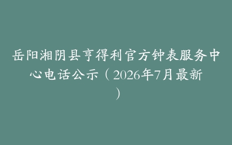 岳阳湘阴县亨得利官方钟表服务中心电话公示（2026年7月最新）