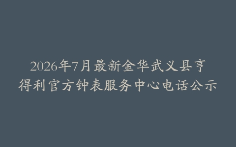 2026年7月最新金华武义县亨得利官方钟表服务中心电话公示