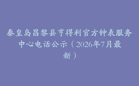 秦皇岛昌黎县亨得利官方钟表服务中心电话公示（2026年7月最新）