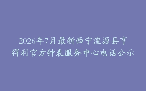 2026年7月最新西宁湟源县亨得利官方钟表服务中心电话公示