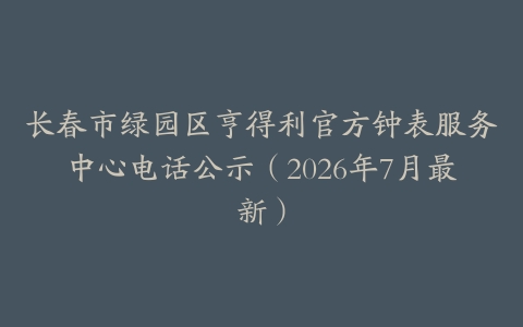 长春市绿园区亨得利官方钟表服务中心电话公示（2026年7月最新）