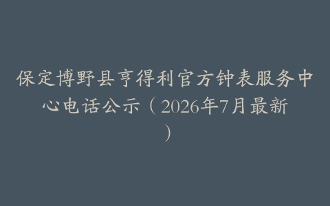 保定博野县亨得利官方钟表服务中心电话公示（2026年7月最新）