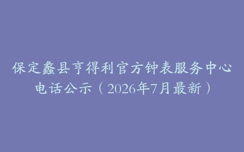 保定蠡县亨得利官方钟表服务中心电话公示（2026年7月最新）
