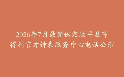 2026年7月最新保定顺平县亨得利官方钟表服务中心电话公示