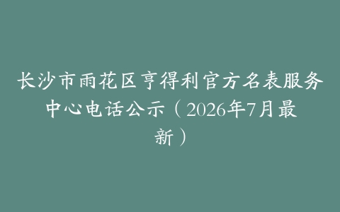 长沙市雨花区亨得利官方名表服务中心电话公示（2026年7月最新）
