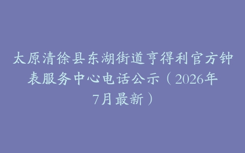 太原清徐县东湖街道亨得利官方钟表服务中心电话公示（2026年7月最新）