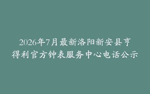 2026年7月最新洛阳新安县亨得利官方钟表服务中心电话公示
