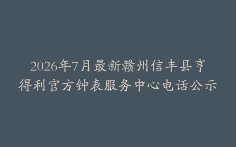 2026年7月最新赣州信丰县亨得利官方钟表服务中心电话公示