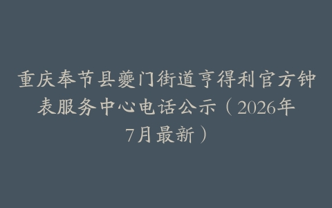 重庆奉节县夔门街道亨得利官方钟表服务中心电话公示（2026年7月最新）