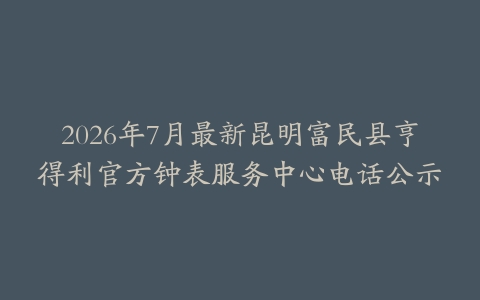 2026年7月最新昆明富民县亨得利官方钟表服务中心电话公示
