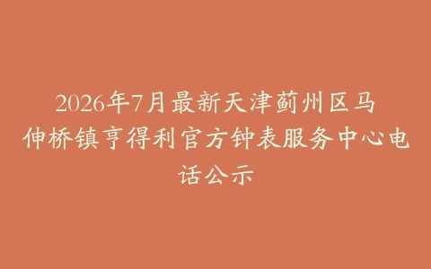 2026年7月最新天津蓟州区马伸桥镇亨得利官方钟表服务中心电话公示