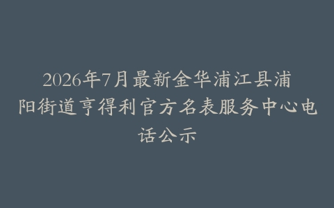 2026年7月最新金华浦江县浦阳街道亨得利官方名表服务中心电话公示
