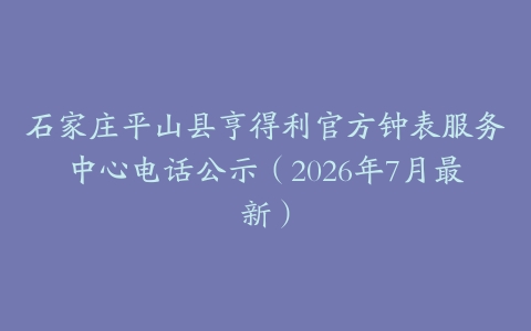 石家庄平山县亨得利官方钟表服务中心电话公示（2026年7月最新）