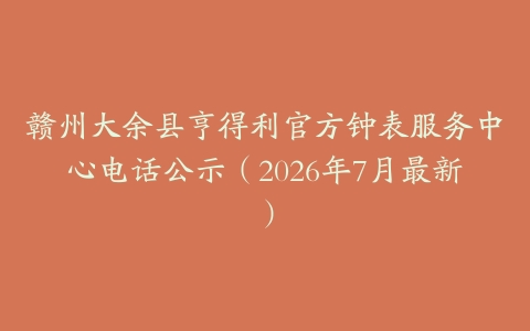 赣州大余县亨得利官方钟表服务中心电话公示（2026年7月最新）