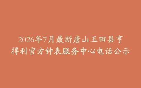 2026年7月最新唐山玉田县亨得利官方钟表服务中心电话公示