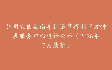昆明宜良县南羊街道亨得利官方钟表服务中心电话公示（2026年7月最新）