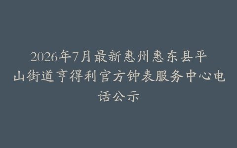 2026年7月最新惠州惠东县平山街道亨得利官方钟表服务中心电话公示