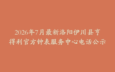2026年7月最新洛阳伊川县亨得利官方钟表服务中心电话公示