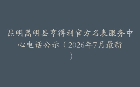 昆明嵩明县亨得利官方名表服务中心电话公示（2026年7月最新）