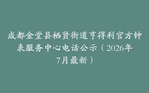 成都金堂县栖贤街道亨得利官方钟表服务中心电话公示（2026年7月最新）