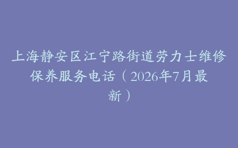 上海静安区江宁路街道劳力士维修保养服务电话（2026年7月最新）