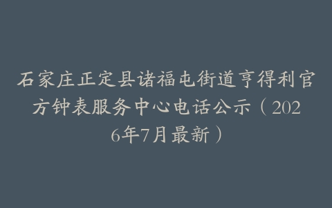 石家庄正定县诸福屯街道亨得利官方钟表服务中心电话公示（2026年7月最新）