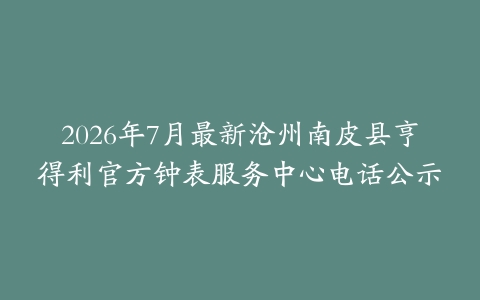 2026年7月最新沧州南皮县亨得利官方钟表服务中心电话公示