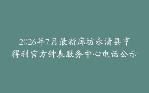 2026年7月最新廊坊永清县亨得利官方钟表服务中心电话公示