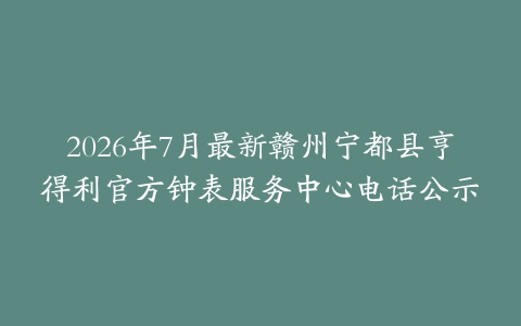2026年7月最新赣州宁都县亨得利官方钟表服务中心电话公示