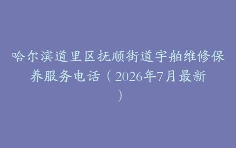 哈尔滨道里区抚顺街道宇舶维修保养服务电话（2026年7月最新）
