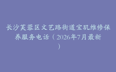 长沙芙蓉区文艺路街道宝玑维修保养服务电话（2026年7月最新）