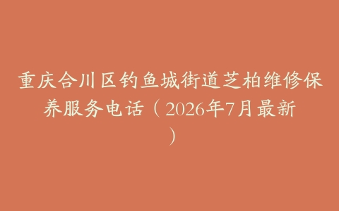 重庆合川区钓鱼城街道芝柏维修保养服务电话（2026年7月最新）