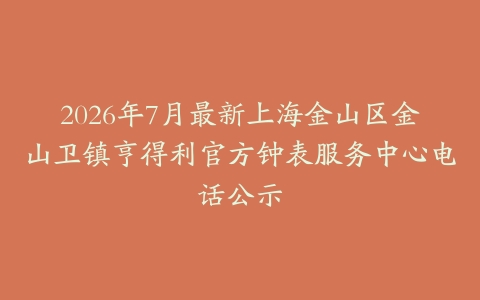 2026年7月最新上海金山区金山卫镇亨得利官方钟表服务中心电话公示