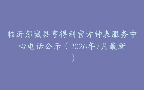 临沂郯城县亨得利官方钟表服务中心电话公示（2026年7月最新）
