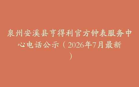 泉州安溪县亨得利官方钟表服务中心电话公示（2026年7月最新）