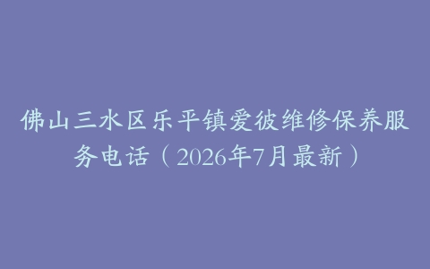 佛山三水区乐平镇爱彼维修保养服务电话（2026年7月最新）