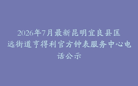 2026年7月最新昆明宜良县匡远街道亨得利官方钟表服务中心电话公示