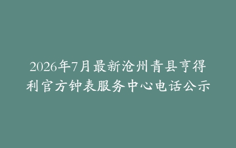 2026年7月最新沧州青县亨得利官方钟表服务中心电话公示
