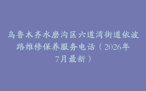 乌鲁木齐水磨沟区六道湾街道依波路维修保养服务电话（2026年7月最新）