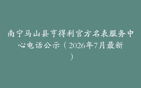 南宁马山县亨得利官方名表服务中心电话公示（2026年7月最新）