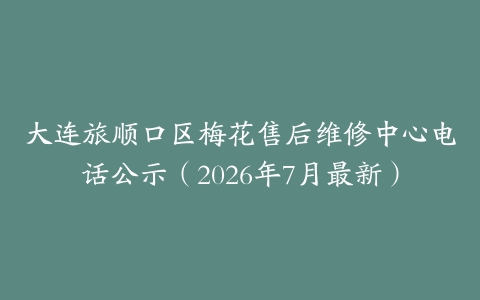 大连旅顺口区梅花售后维修中心电话公示（2026年7月最新）