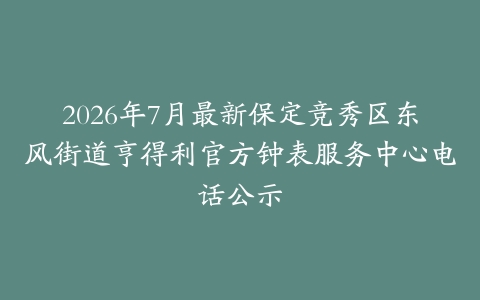 2026年7月最新保定竞秀区东风街道亨得利官方钟表服务中心电话公示