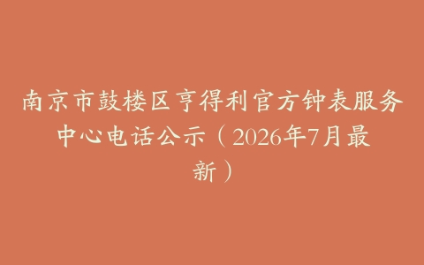 南京市鼓楼区亨得利官方钟表服务中心电话公示（2026年7月最新）