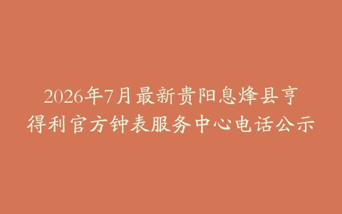 2026年7月最新贵阳息烽县亨得利官方钟表服务中心电话公示