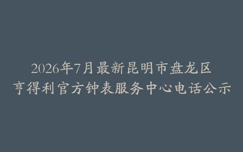 2026年7月最新昆明市盘龙区亨得利官方钟表服务中心电话公示