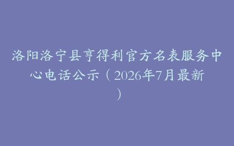洛阳洛宁县亨得利官方名表服务中心电话公示（2026年7月最新）