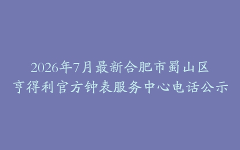 2026年7月最新合肥市蜀山区亨得利官方钟表服务中心电话公示